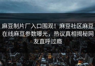 麻豆制片厂入口围观！麻豆社区麻豆在线麻豆参数曝光，热议真相揭秘网友直呼过瘾