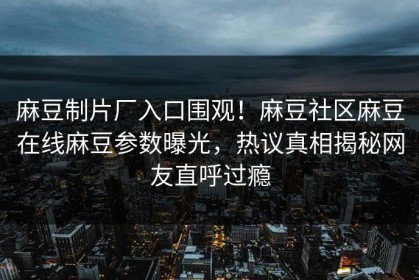 麻豆制片厂入口围观！麻豆社区麻豆在线麻豆参数曝光，热议真相揭秘网友直呼过瘾
