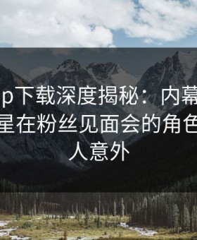 杏吧app下载深度揭秘：内幕风波背后，明星在粉丝见面会的角色彻底令人意外