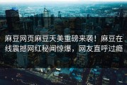 麻豆网页麻豆天美重磅来袭！麻豆在线震撼网红秘闻惊爆，网友直呼过瘾