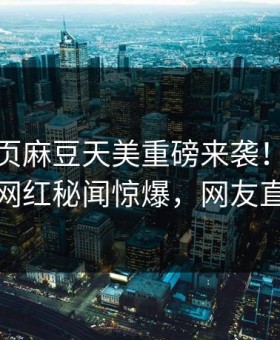 麻豆网页麻豆天美重磅来袭！麻豆在线震撼网红秘闻惊爆，网友直呼过瘾