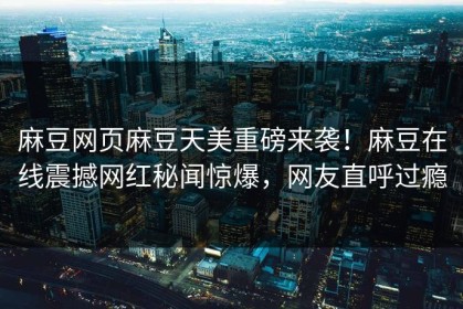 麻豆网页麻豆天美重磅来袭！麻豆在线震撼网红秘闻惊爆，网友直呼过瘾