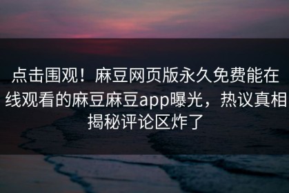 点击围观！麻豆网页版永久免费能在线观看的麻豆麻豆app曝光，热议真相揭秘评论区炸了