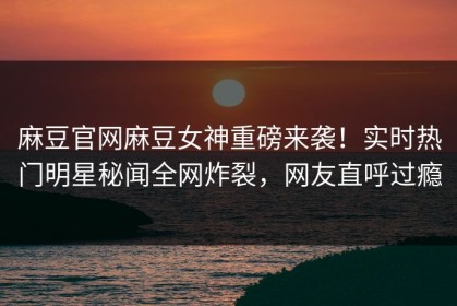 麻豆官网麻豆女神重磅来袭！实时热门明星秘闻全网炸裂，网友直呼过瘾