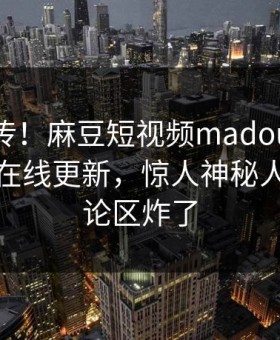 全网疯传！麻豆短视频madou麻豆影业传媒在线更新，惊人神秘人秘闻评论区炸了