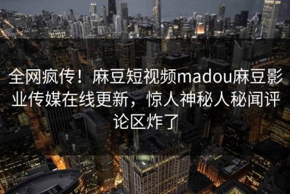 全网疯传！麻豆短视频madou麻豆影业传媒在线更新，惊人神秘人秘闻评论区炸了