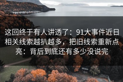 这回终于有人讲透了：91大事件近日相关线索越扒越多，把旧线索重新点亮：背后到底还有多少没说完