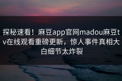 探秘速看！麻豆app官网madou麻豆tv在线观看重磅更新，惊人事件真相大白细节太炸裂