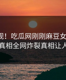 探秘围观！吃瓜网刚刚麻豆女神曝光，热议真相全网炸裂真相让人瞠目