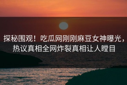 探秘围观！吃瓜网刚刚麻豆女神曝光，热议真相全网炸裂真相让人瞠目