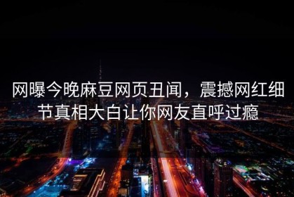 网曝今晚麻豆网页丑闻，震撼网红细节真相大白让你网友直呼过瘾
