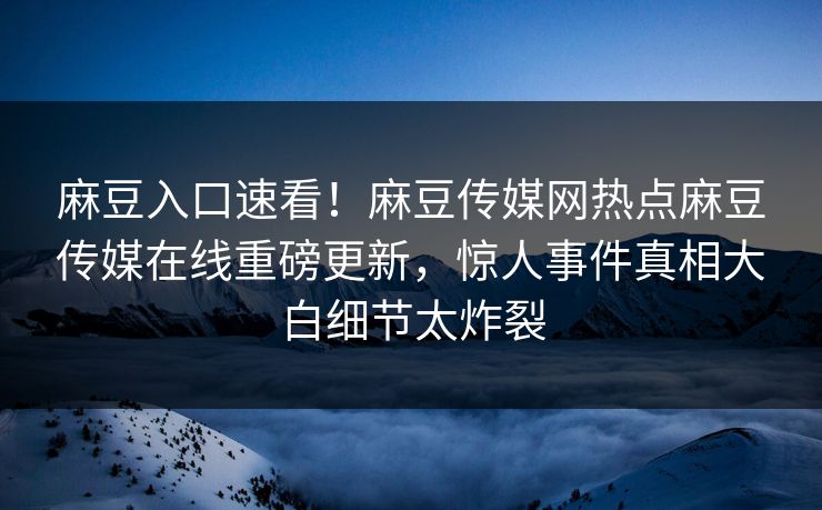 麻豆入口速看！麻豆传媒网热点麻豆传媒在线重磅更新，惊人事件真相大白细节太炸裂