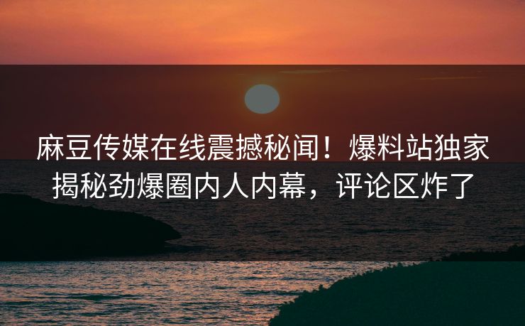 麻豆传媒在线震撼秘闻！爆料站独家揭秘劲爆圈内人内幕，评论区炸了