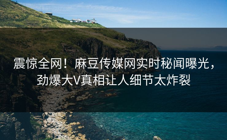 震惊全网！麻豆传媒网实时秘闻曝光，劲爆大V真相让人细节太炸裂