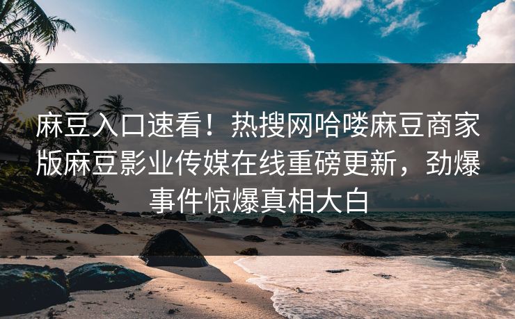 麻豆入口速看！热搜网哈喽麻豆商家版麻豆影业传媒在线重磅更新，劲爆事件惊爆真相大白