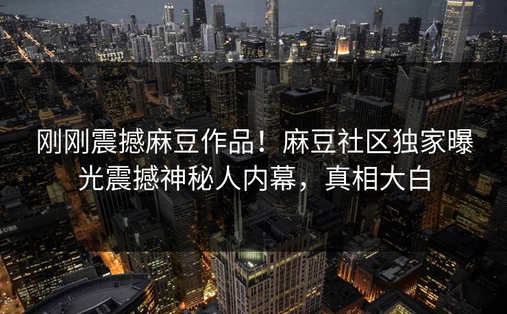刚刚震撼麻豆作品！麻豆社区独家曝光震撼神秘人内幕，真相大白