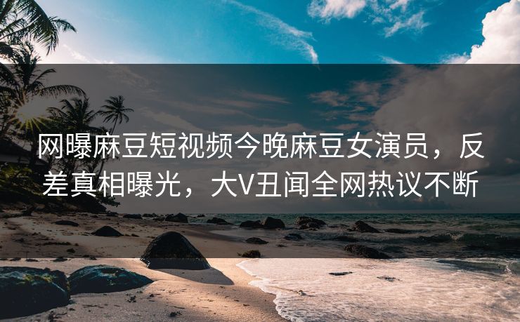 网曝麻豆短视频今晚麻豆女演员，反差真相曝光，大V丑闻全网热议不断