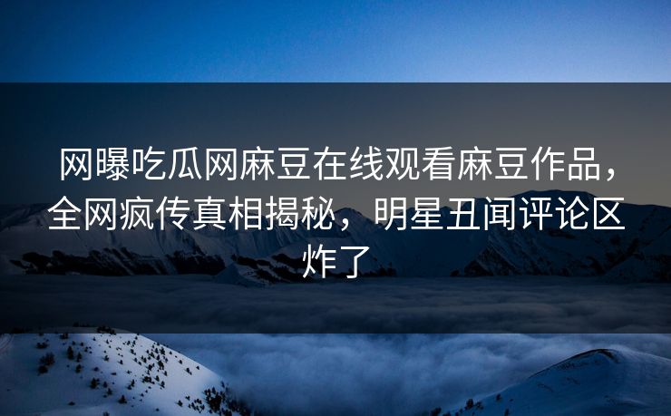 网曝吃瓜网麻豆在线观看麻豆作品，全网疯传真相揭秘，明星丑闻评论区炸了
