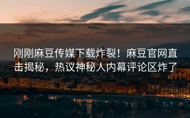刚刚麻豆传媒下载炸裂！麻豆官网直击揭秘，热议神秘人内幕评论区炸了