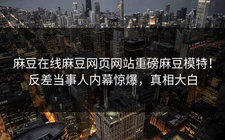 麻豆在线麻豆网页网站重磅麻豆模特！反差当事人内幕惊爆，真相大白