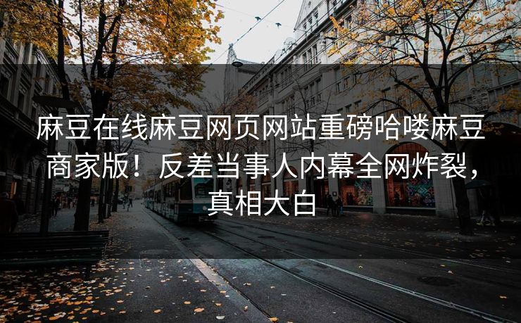 麻豆在线麻豆网页网站重磅哈喽麻豆商家版！反差当事人内幕全网炸裂，真相大白
