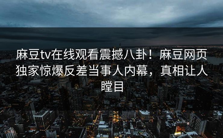 麻豆tv在线观看震撼八卦！麻豆网页独家惊爆反差当事人内幕，真相让人瞠目