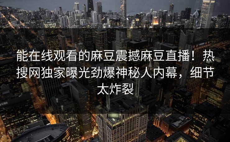 能在线观看的麻豆震撼麻豆直播！热搜网独家曝光劲爆神秘人内幕，细节太炸裂