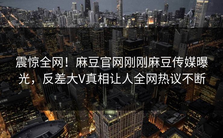 震惊全网！麻豆官网刚刚麻豆传媒曝光，反差大V真相让人全网热议不断