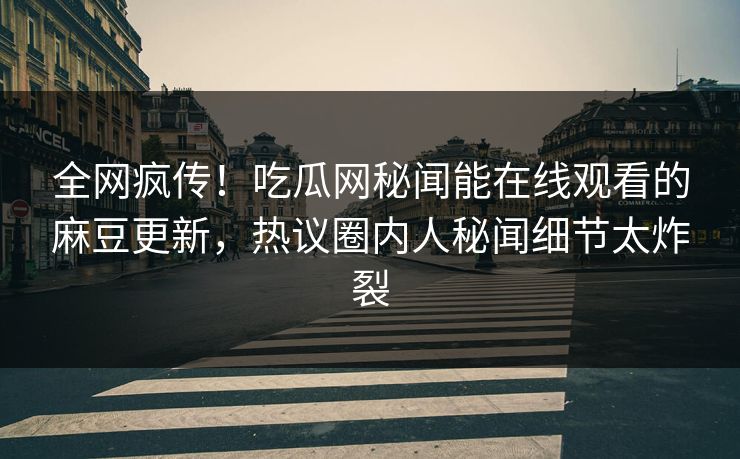 全网疯传！吃瓜网秘闻能在线观看的麻豆更新，热议圈内人秘闻细节太炸裂