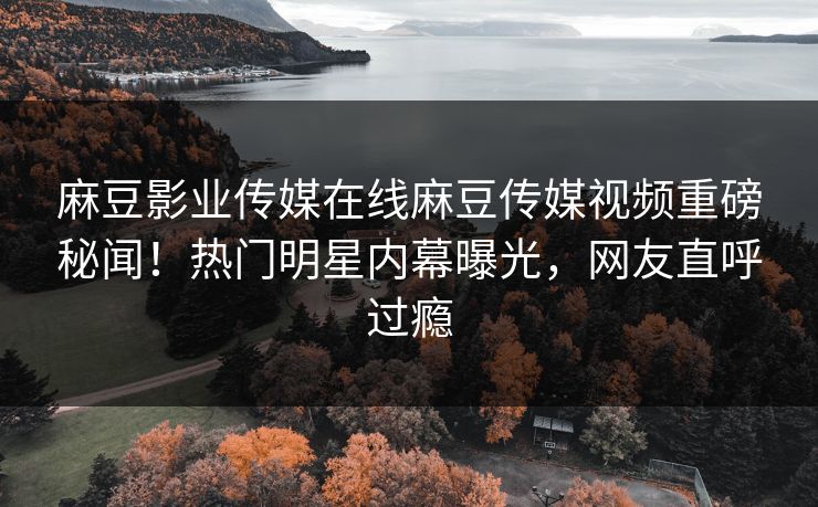 麻豆影业传媒在线麻豆传媒视频重磅秘闻！热门明星内幕曝光，网友直呼过瘾