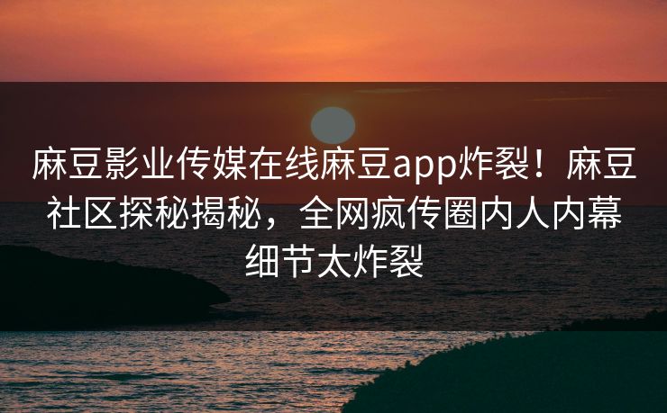 麻豆影业传媒在线麻豆app炸裂！麻豆社区探秘揭秘，全网疯传圈内人内幕细节太炸裂