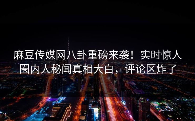 麻豆传媒网八卦重磅来袭！实时惊人圈内人秘闻真相大白，评论区炸了