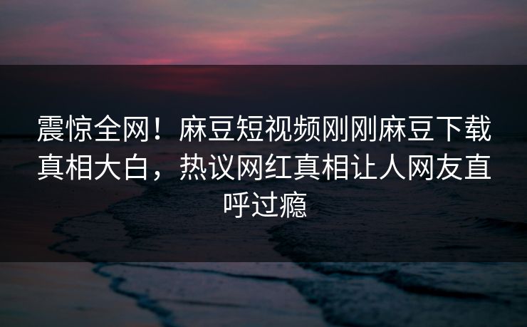 震惊全网！麻豆短视频刚刚麻豆下载真相大白，热议网红真相让人网友直呼过瘾