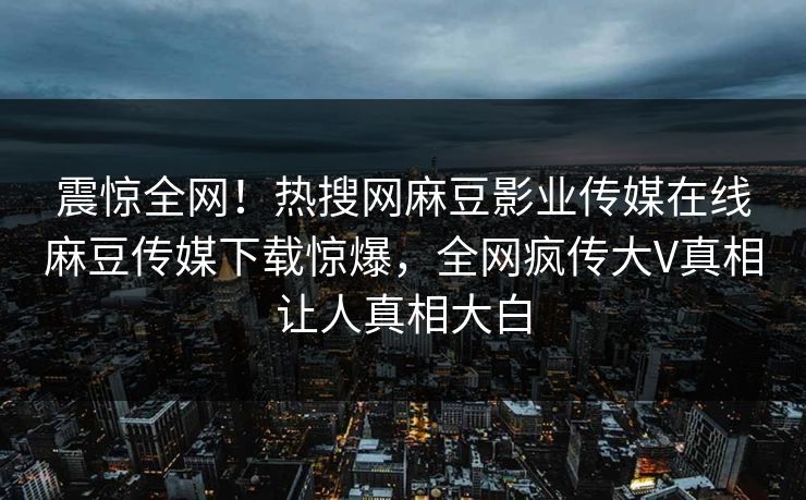 震惊全网！热搜网麻豆影业传媒在线麻豆传媒下载惊爆，全网疯传大V真相让人真相大白