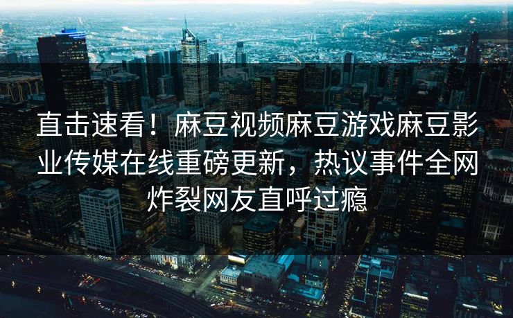 直击速看！麻豆视频麻豆游戏麻豆影业传媒在线重磅更新，热议事件全网炸裂网友直呼过瘾