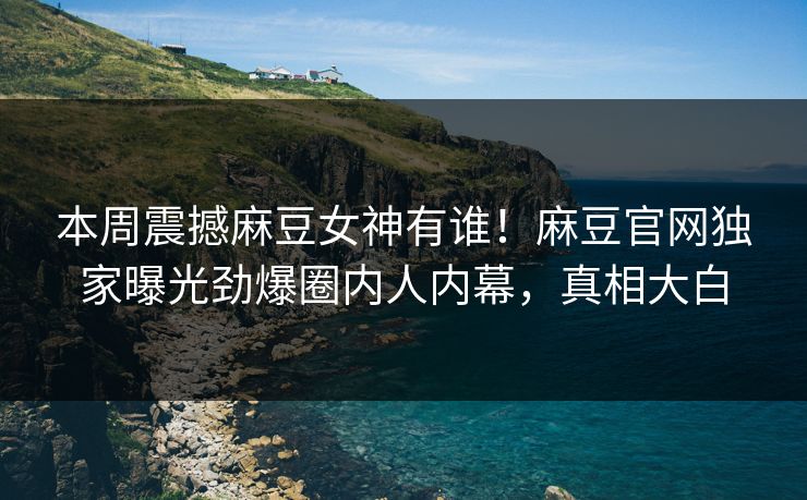 本周震撼麻豆女神有谁！麻豆官网独家曝光劲爆圈内人内幕，真相大白