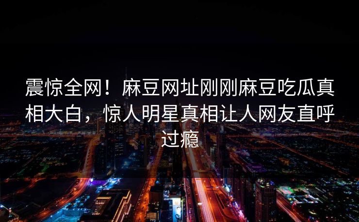震惊全网！麻豆网址刚刚麻豆吃瓜真相大白，惊人明星真相让人网友直呼过瘾