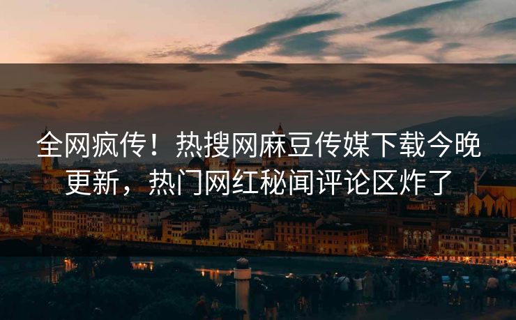 全网疯传！热搜网麻豆传媒下载今晚更新，热门网红秘闻评论区炸了