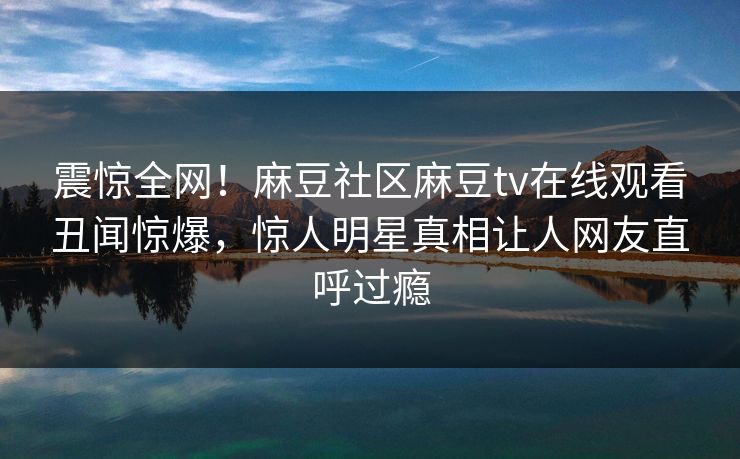 震惊全网！麻豆社区麻豆tv在线观看丑闻惊爆，惊人明星真相让人网友直呼过瘾