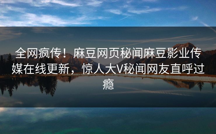 全网疯传！麻豆网页秘闻麻豆影业传媒在线更新，惊人大V秘闻网友直呼过瘾