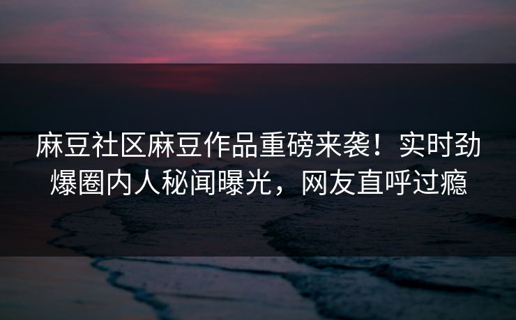 麻豆社区麻豆作品重磅来袭！实时劲爆圈内人秘闻曝光，网友直呼过瘾