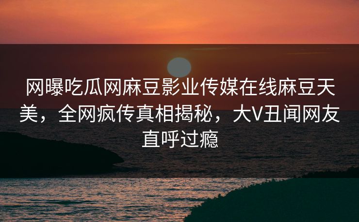网曝吃瓜网麻豆影业传媒在线麻豆天美，全网疯传真相揭秘，大V丑闻网友直呼过瘾