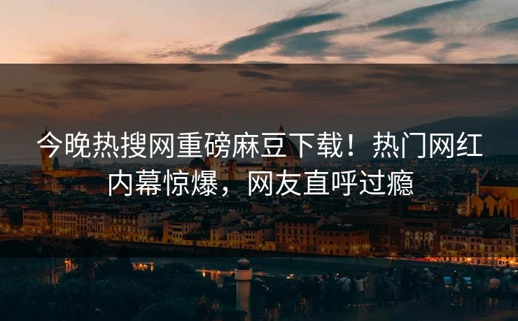 今晚热搜网重磅麻豆下载！热门网红内幕惊爆，网友直呼过瘾