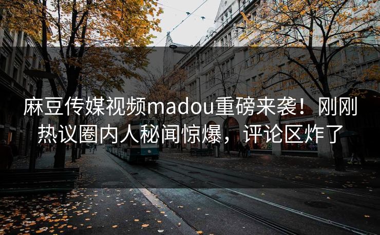 麻豆传媒视频madou重磅来袭！刚刚热议圈内人秘闻惊爆，评论区炸了