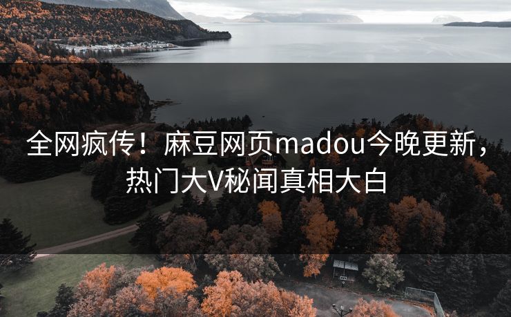 全网疯传！麻豆网页madou今晚更新，热门大V秘闻真相大白