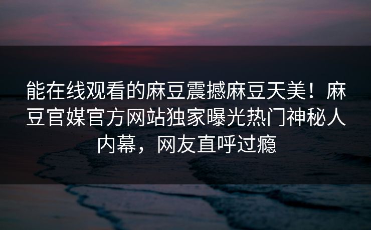 能在线观看的麻豆震撼麻豆天美！麻豆官媒官方网站独家曝光热门神秘人内幕，网友直呼过瘾