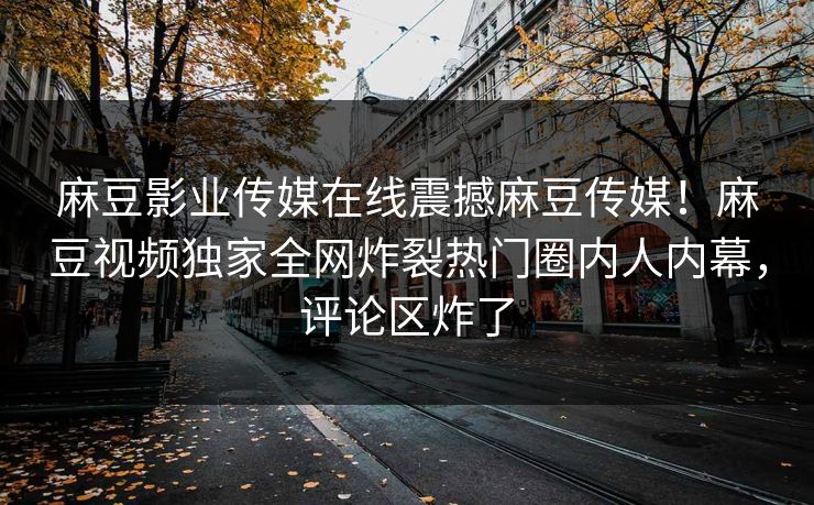 麻豆影业传媒在线震撼麻豆传媒！麻豆视频独家全网炸裂热门圈内人内幕，评论区炸了
