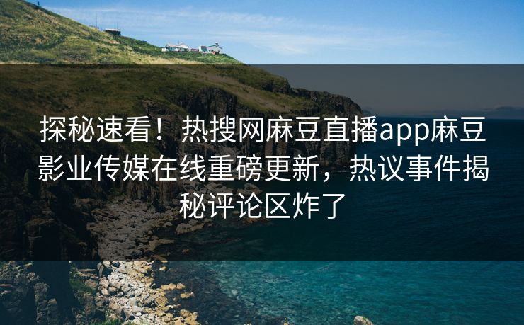 探秘速看！热搜网麻豆直播app麻豆影业传媒在线重磅更新，热议事件揭秘评论区炸了