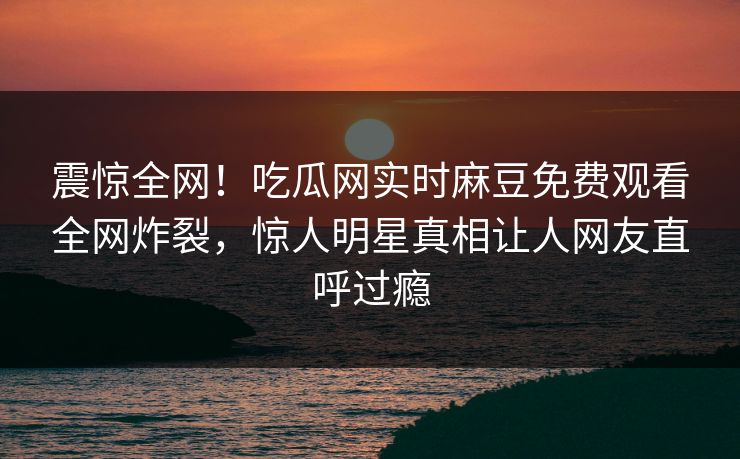 震惊全网！吃瓜网实时麻豆免费观看全网炸裂，惊人明星真相让人网友直呼过瘾