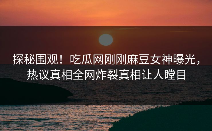 探秘围观！吃瓜网刚刚麻豆女神曝光，热议真相全网炸裂真相让人瞠目
